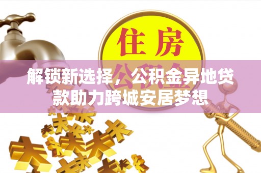 动态解锁新选择，公积金异地贷款助力跨城安居梦想