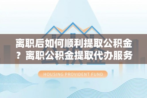 动态离职后如何顺利提取公积金？离职公积金提取代办服务帮你搞定！