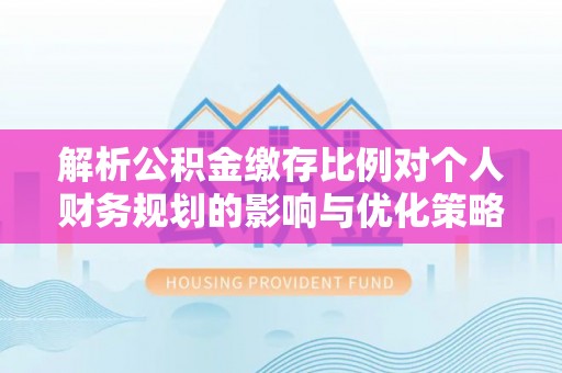 动态解析公积金缴存比例对个人财务规划的影响与优化策略