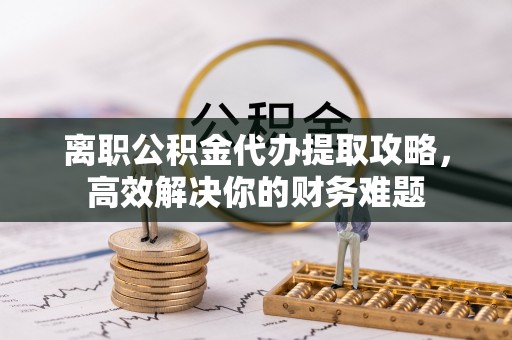 动态离职公积金代办提取攻略，高效解决你的财务难题