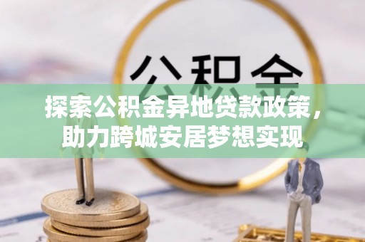 动态探索公积金异地贷款政策，助力跨城安居梦想实现