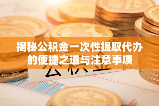 动态揭秘公积金一次性提取代办的便捷之道与注意事项