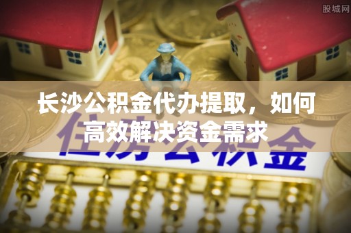 动态长沙公积金代办提取，如何高效解决资金需求