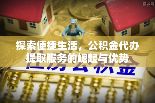 动态探索便捷生活，公积金代办提取服务的崛起与优势