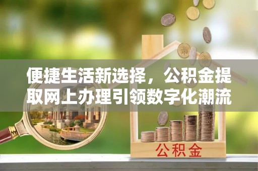 动态便捷生活新选择，公积金提取网上办理引领数字化潮流