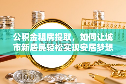 动态公积金租房提取，如何让城市新居民轻松实现安居梦想