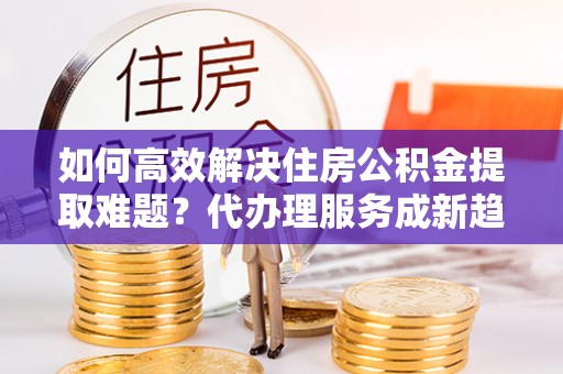 动态如何高效解决住房公积金提取难题？代办理服务成新趋势