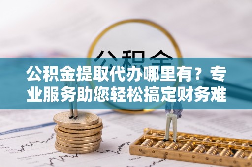 动态公积金提取代办哪里有？专业服务助您轻松搞定财务难题