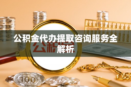 动态公积金代办提取咨询服务全解析