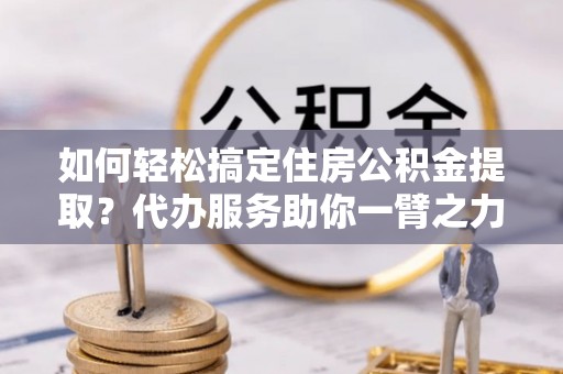 动态如何轻松搞定住房公积金提取？代办服务助你一臂之力