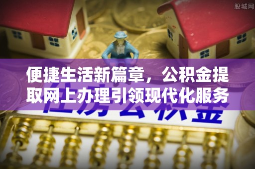 动态便捷生活新篇章，公积金提取网上办理引领现代化服务