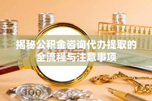动态揭秘公积金咨询代办提取的全流程与注意事项