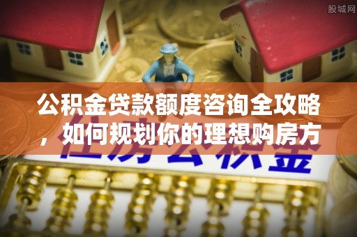动态公积金贷款额度咨询全攻略，如何规划你的理想购房方案