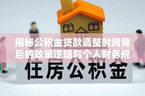 动态揭秘公积金贷款调整时间背后的政策逻辑与个人财务规划