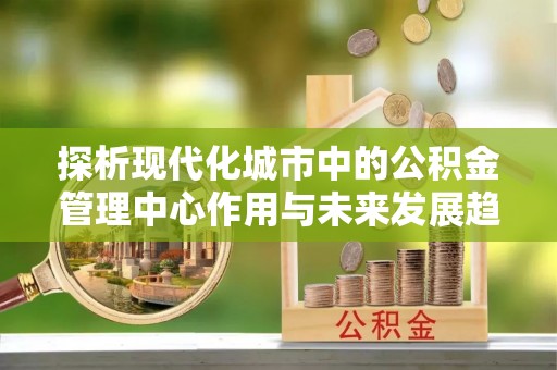 动态探析现代化城市中的公积金管理中心作用与未来发展趋势