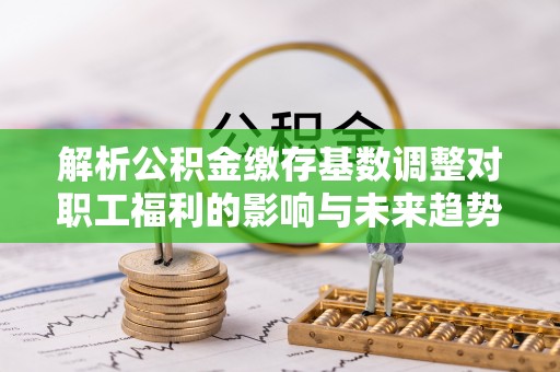 动态解析公积金缴存基数调整对职工福利的影响与未来趋势