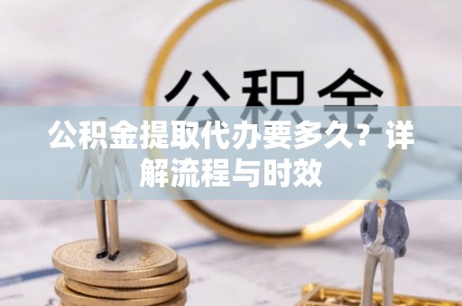 动态公积金提取代办要多久？详解流程与时效