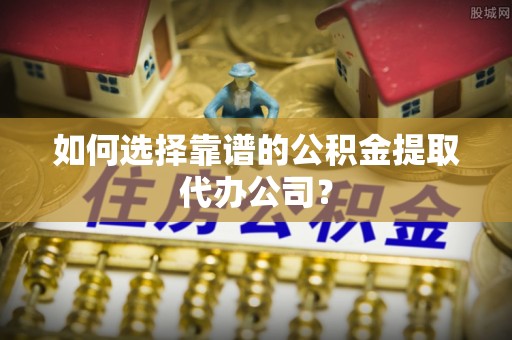 动态如何选择靠谱的公积金提取代办公司？