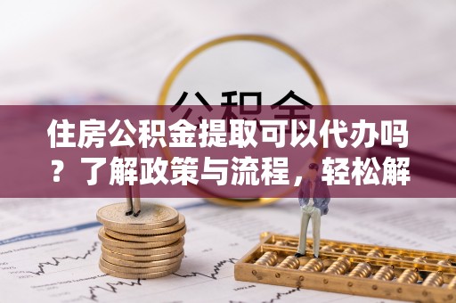 动态住房公积金提取可以代办吗？了解政策与流程，轻松解决疑惑
