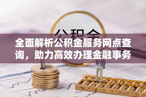 动态全面解析公积金服务网点查询，助力高效办理金融事务