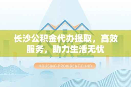 动态长沙公积金代办提取，高效服务，助力生活无忧