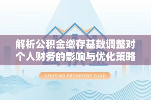 动态解析公积金缴存基数调整对个人财务的影响与优化策略
