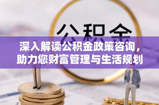 动态深入解读公积金政策咨询，助力您财富管理与生活规划