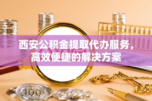 动态西安公积金提取代办服务，高效便捷的解决方案