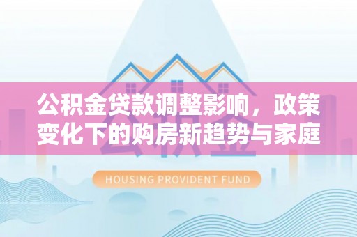 动态公积金贷款调整影响，政策变化下的购房新趋势与家庭财务规划