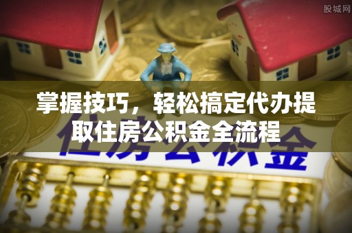 动态掌握技巧，轻松搞定代办提取住房公积金全流程