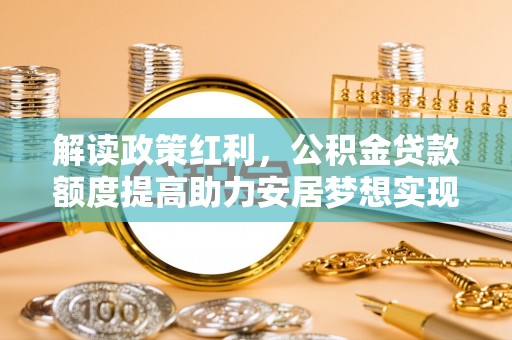 动态解读政策红利，公积金贷款额度提高助力安居梦想实现