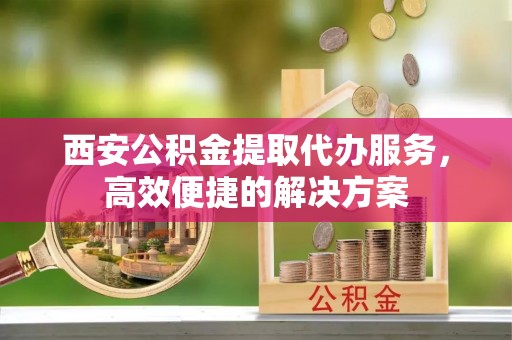 动态西安公积金提取代办服务，高效便捷的解决方案