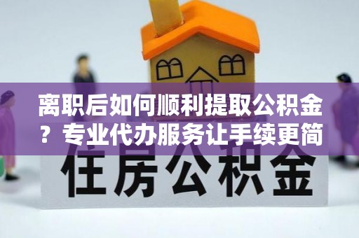 动态离职后如何顺利提取公积金？专业代办服务让手续更简单