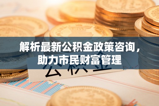 动态解析最新公积金政策咨询，助力市民财富管理