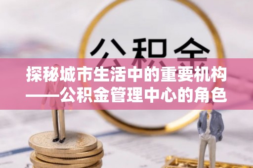 动态探秘城市生活中的重要机构——公积金管理中心的角色与意义