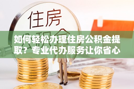 动态如何轻松办理住房公积金提取？专业代办服务让你省心无忧