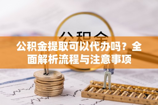 动态公积金提取可以代办吗？全面解析流程与注意事项