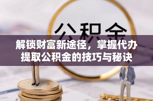 动态解锁财富新途径，掌握代办提取公积金的技巧与秘诀