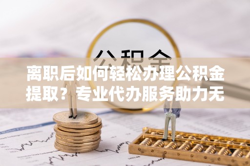 动态离职后如何轻松办理公积金提取？专业代办服务助力无忧