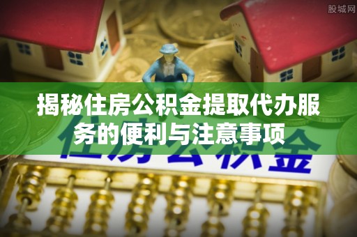 动态揭秘住房公积金提取代办服务的便利与注意事项