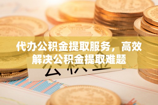 动态代办公积金提取服务，高效解决公积金提取难题
