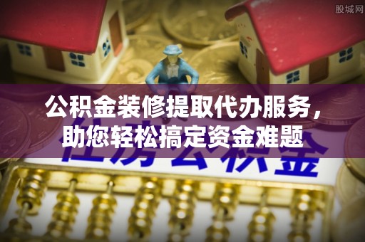 动态公积金装修提取代办服务，助您轻松搞定资金难题