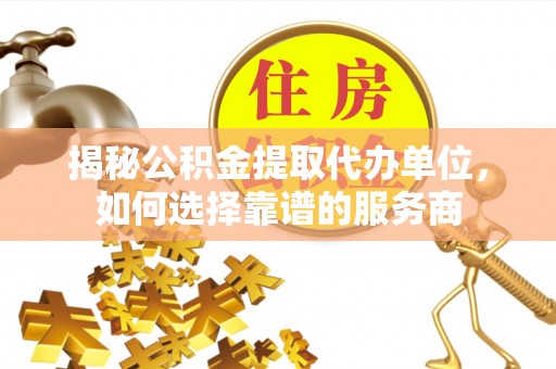 动态揭秘公积金提取代办单位，如何选择靠谱的服务商