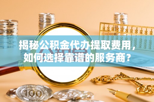 动态揭秘公积金代办提取费用，如何选择靠谱的服务商？