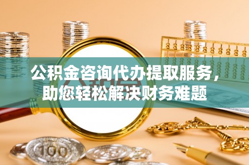 动态公积金咨询代办提取服务，助您轻松解决财务难题