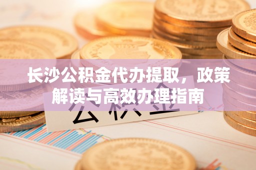 动态长沙公积金代办提取，政策解读与高效办理指南