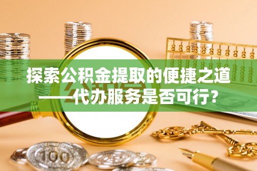 动态探索公积金提取的便捷之道——代办服务是否可行？