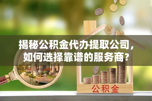 动态揭秘公积金代办提取公司，如何选择靠谱的服务商？
