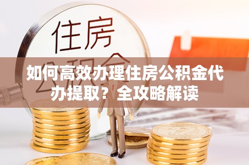 动态如何高效办理住房公积金代办提取？全攻略解读