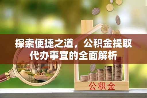 动态探索便捷之道，公积金提取代办事宜的全面解析